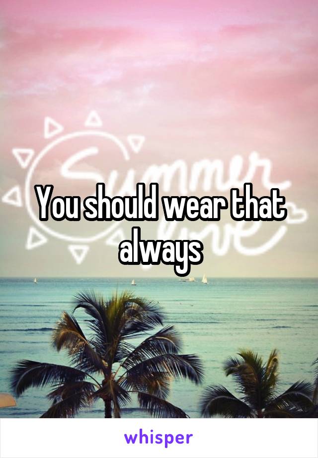 You should wear that always