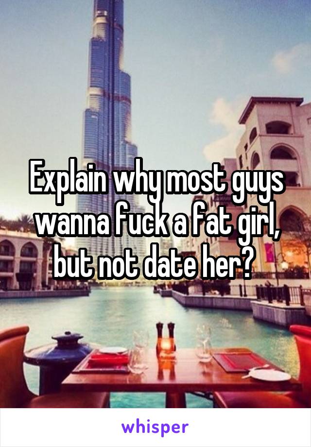 Explain why most guys wanna fuck a fat girl, but not date her? 