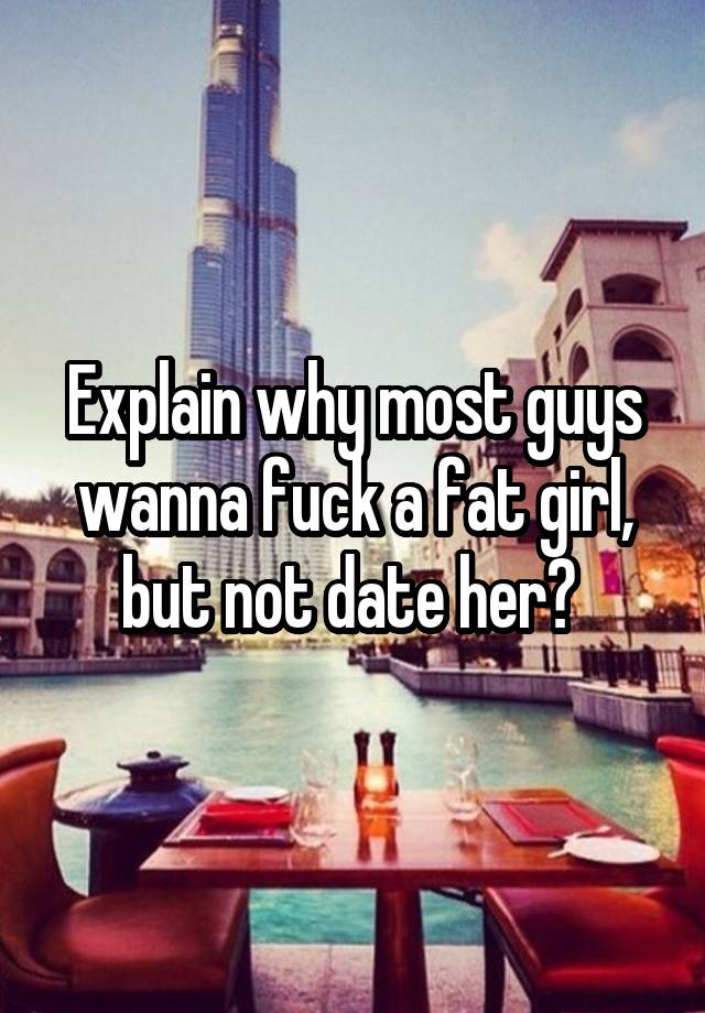 Explain why most guys wanna fuck a fat girl, but not date her? 