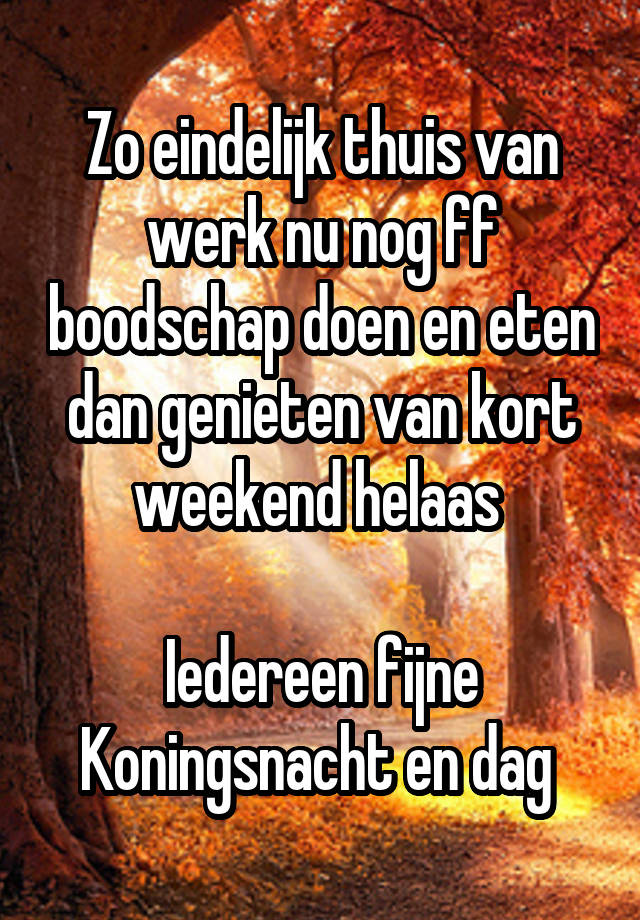 Zo eindelijk thuis van werk nu nog ff boodschap doen en eten dan genieten van kort weekend helaas 

Iedereen fijne Koningsnacht en dag 