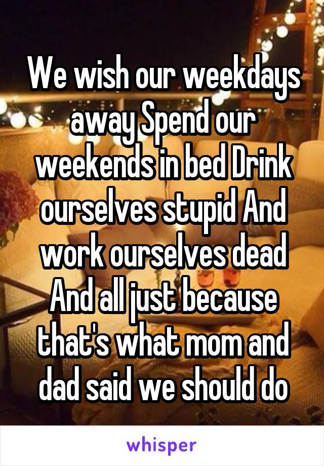 We wish our weekdays away Spend our weekends in bed Drink ourselves stupid And work ourselves dead And all just because that's what mom and dad said we should do