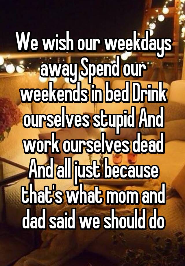 We wish our weekdays away Spend our weekends in bed Drink ourselves stupid And work ourselves dead And all just because that's what mom and dad said we should do