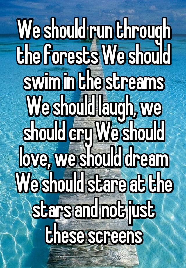 We should run through the forests We should swim in the streams We should laugh, we should cry We should love, we should dream We should stare at the stars and not just these screens