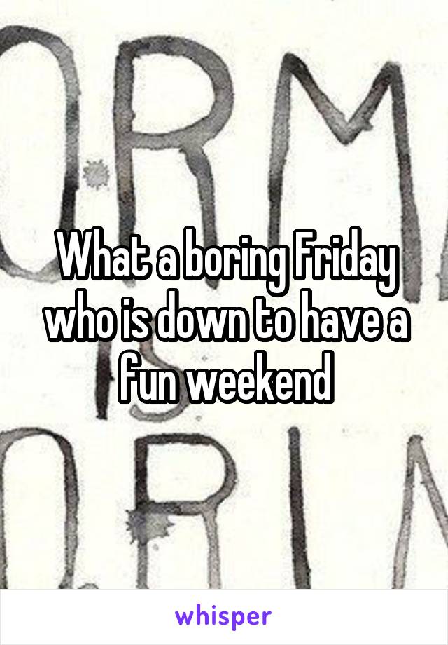 What a boring Friday who is down to have a fun weekend