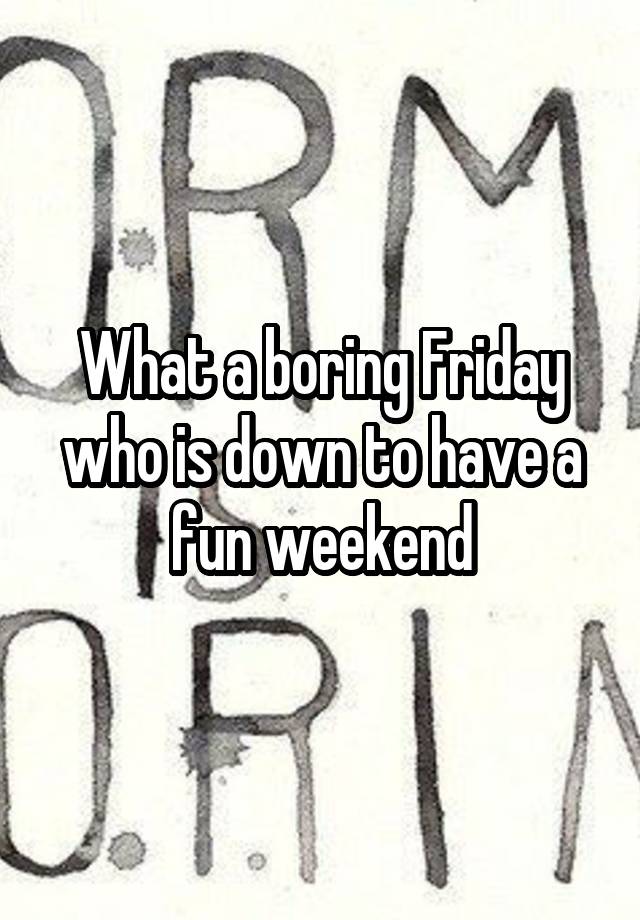 What a boring Friday who is down to have a fun weekend