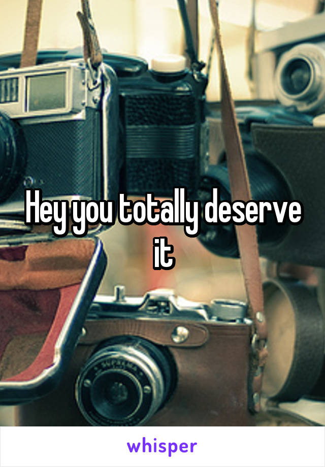 Hey you totally deserve it