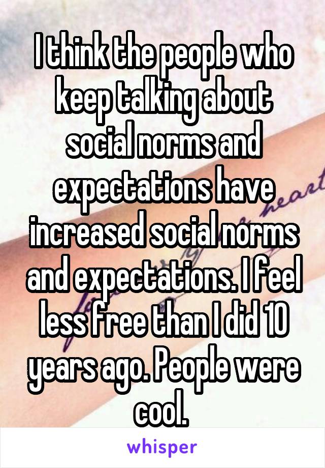 I think the people who keep talking about social norms and expectations have increased social norms and expectations. I feel less free than I did 10 years ago. People were cool. 
