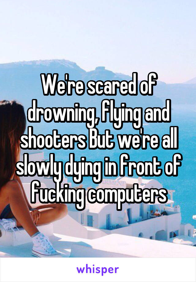 We're scared of drowning, flying and shooters But we're all slowly dying in front of fucking computers