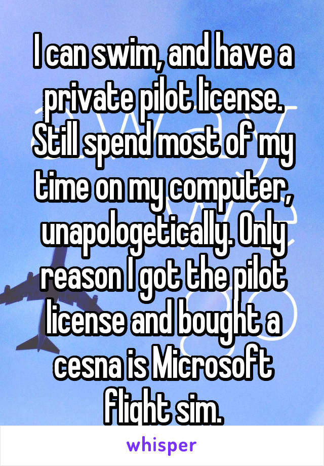 I can swim, and have a private pilot license. Still spend most of my time on my computer, unapologetically. Only reason I got the pilot license and bought a cesna is Microsoft flight sim.