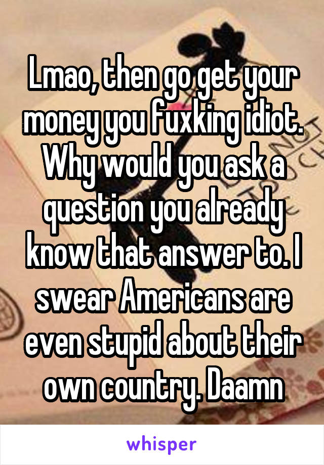 Lmao, then go get your money you fuxking idiot. Why would you ask a question you already know that answer to. I swear Americans are even stupid about their own country. Daamn