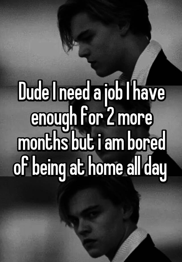 Dude I need a job I have enough for 2 more months but i am bored of being at home all day 