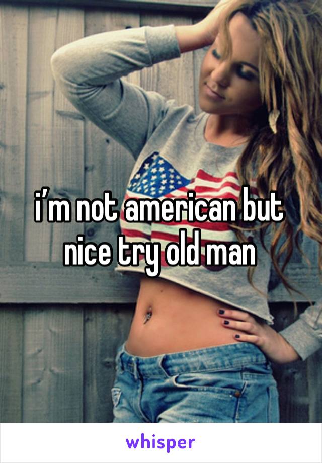 i’m not american but nice try old man