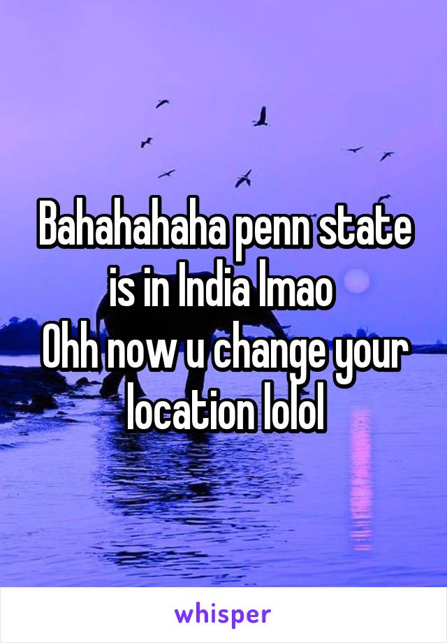 Bahahahaha penn state is in India lmao 
Ohh now u change your location lolol