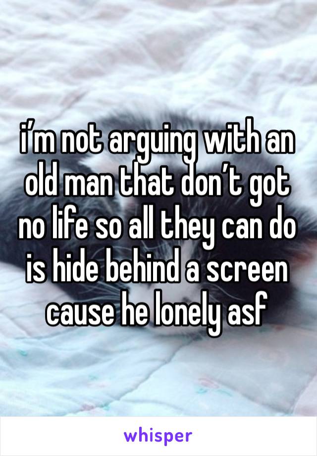 i’m not arguing with an old man that don’t got no life so all they can do is hide behind a screen cause he lonely asf