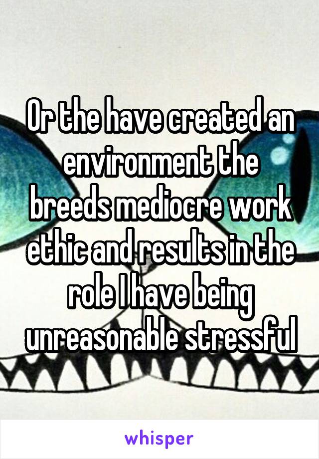 Or the have created an environment the breeds mediocre work ethic and results in the role I have being unreasonable stressful