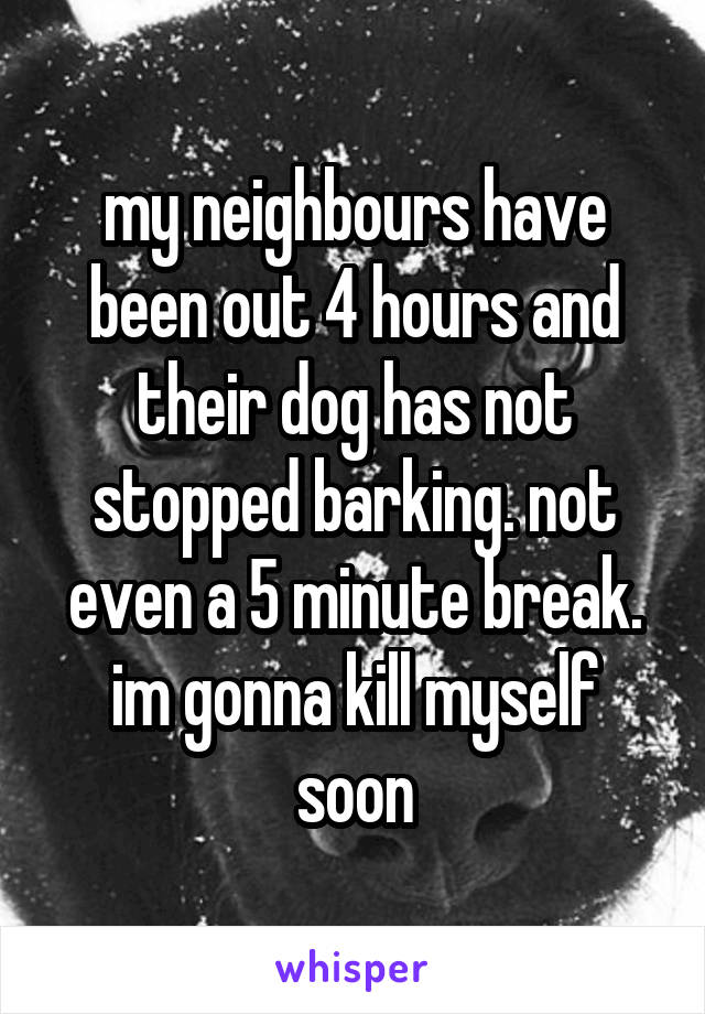 my neighbours have been out 4 hours and their dog has not stopped barking. not even a 5 minute break. im gonna kill myself soon