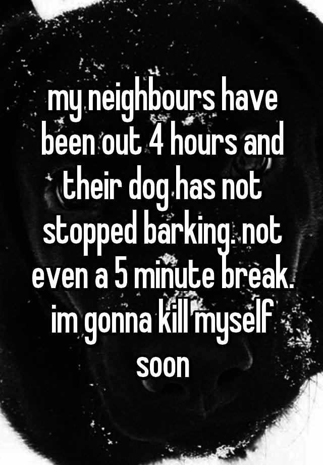 my neighbours have been out 4 hours and their dog has not stopped barking. not even a 5 minute break. im gonna kill myself soon