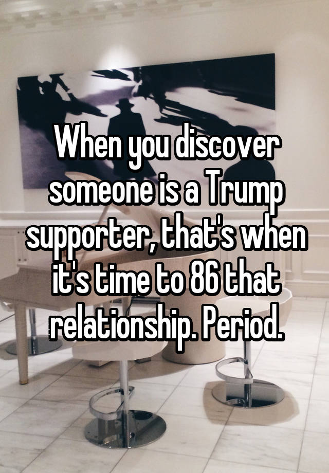 When you discover someone is a Trump supporter, that's when it's time to 86 that relationship. Period.