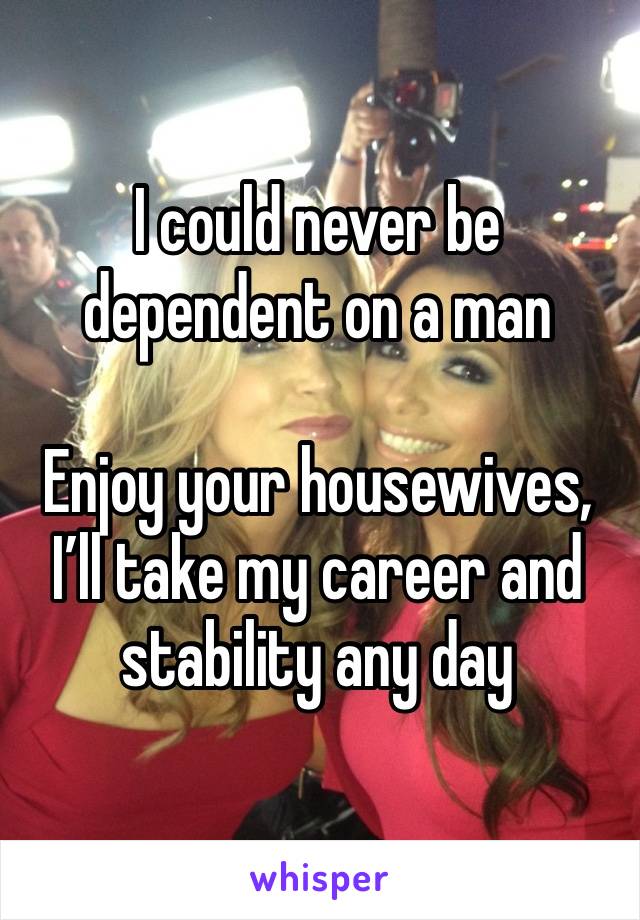 I could never be dependent on a man

Enjoy your housewives, I’ll take my career and stability any day