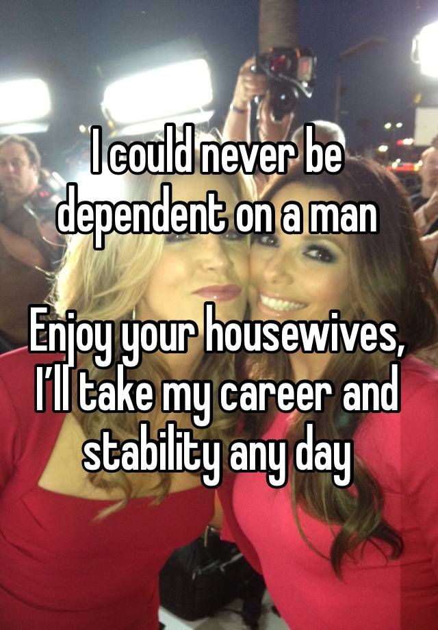 I could never be dependent on a man

Enjoy your housewives, I’ll take my career and stability any day