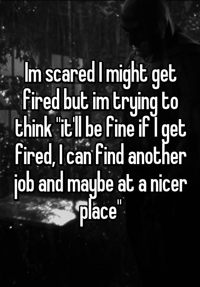 Im scared I might get fired but im trying to think "it'll be fine if I get fired, I can find another job and maybe at a nicer place"