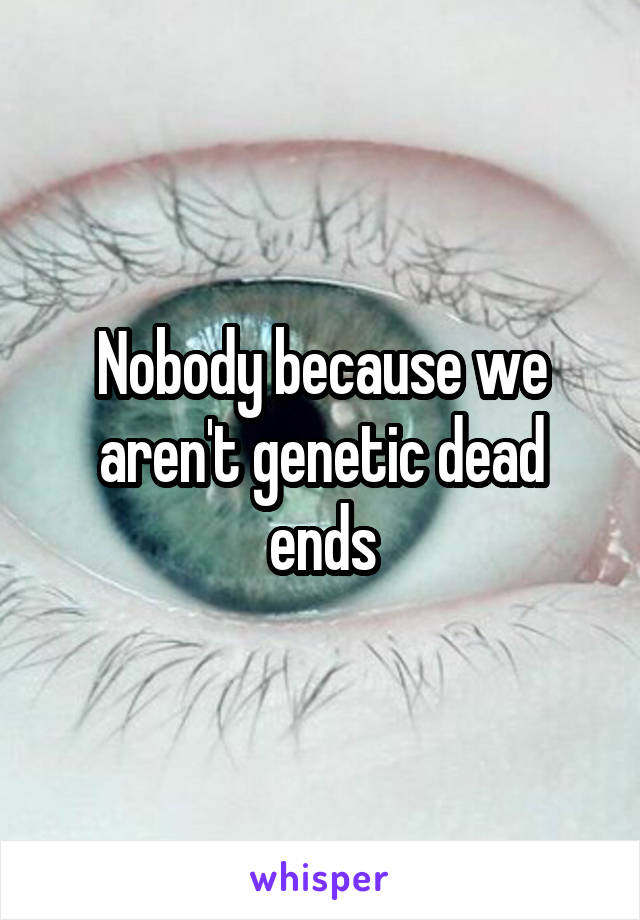 Nobody because we aren't genetic dead ends