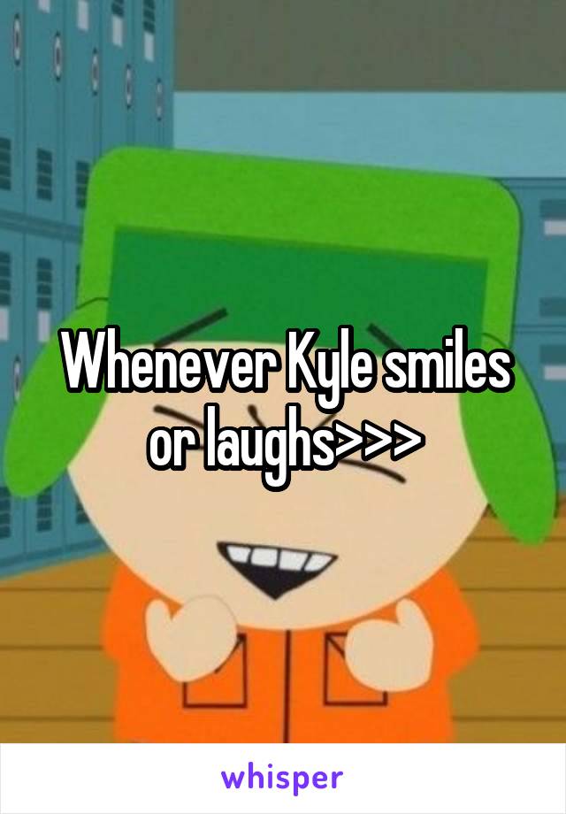 Whenever Kyle smiles or laughs>>>