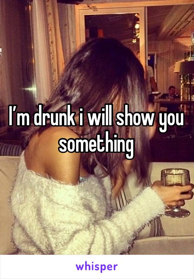 I’m drunk i will show you something 