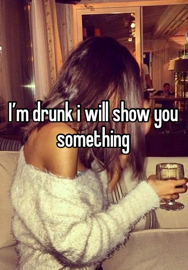 I’m drunk i will show you something 