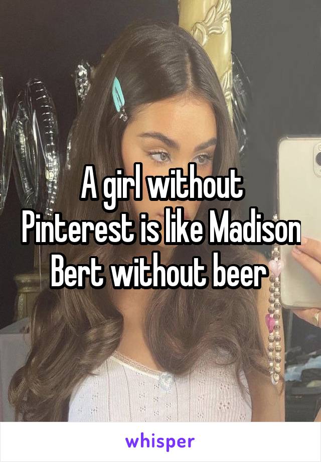 A girl without Pinterest is like Madison Bert without beer 