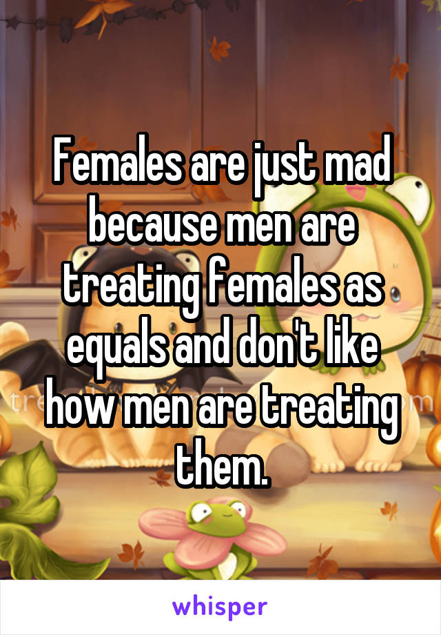Females are just mad because men are treating females as equals and don't like how men are treating them.