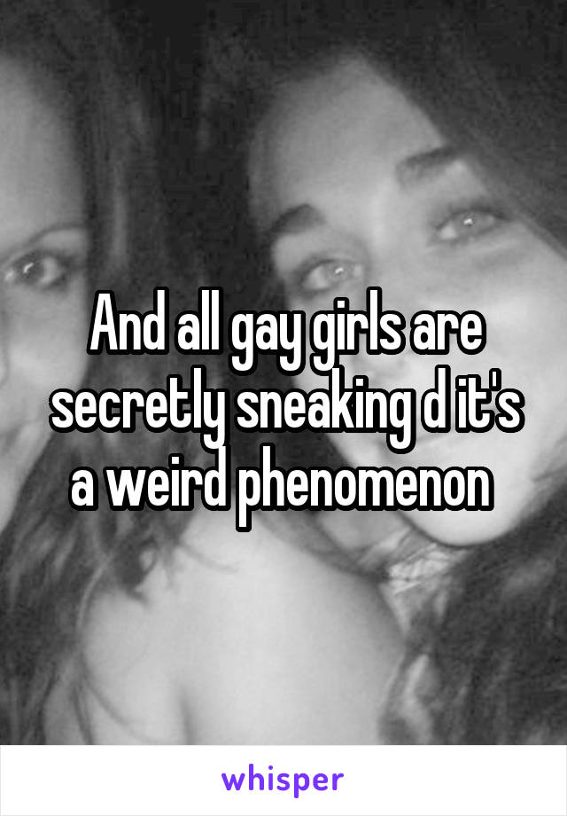 And all gay girls are secretly sneaking d it's a weird phenomenon 