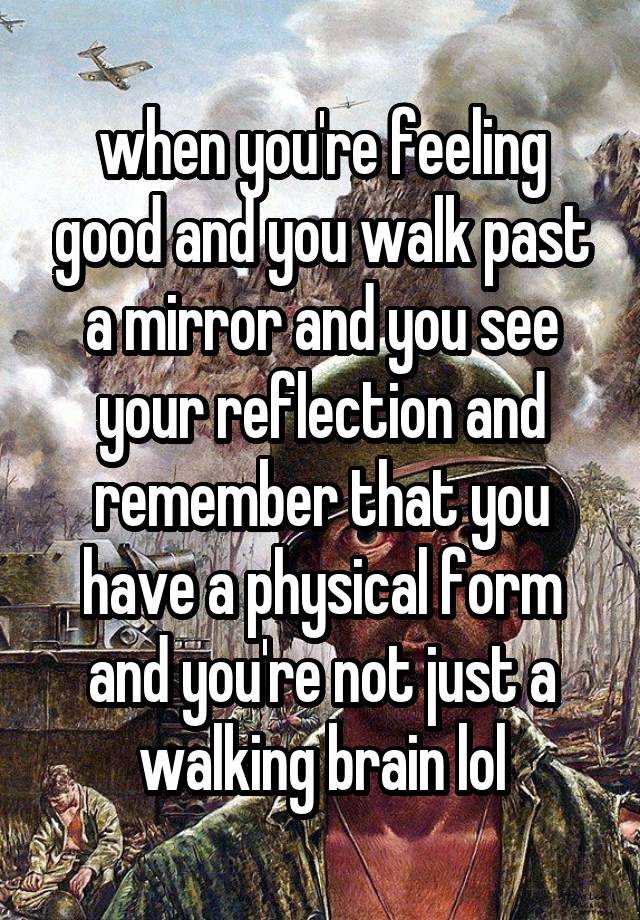 when you're feeling good and you walk past a mirror and you see your reflection and remember that you have a physical form and you're not just a walking brain lol