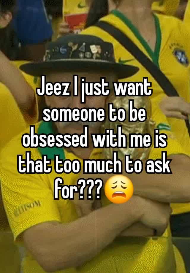 Jeez I just want someone to be obsessed with me is that too much to ask for???😩