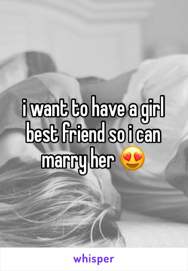 i want to have a girl best friend so i can marry her 😍