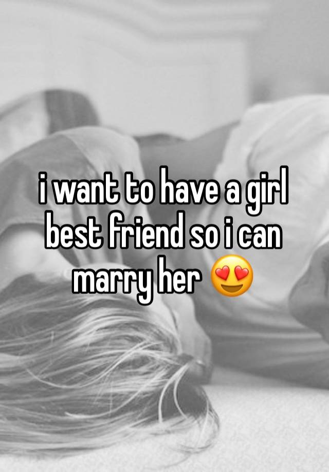 i want to have a girl best friend so i can marry her 😍