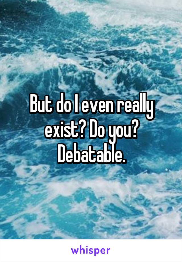 But do I even really exist? Do you? Debatable.