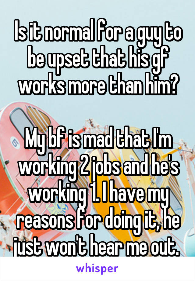 Is it normal for a guy to be upset that his gf works more than him?

My bf is mad that I'm working 2 jobs and he's working 1. I have my reasons for doing it, he just won't hear me out. 