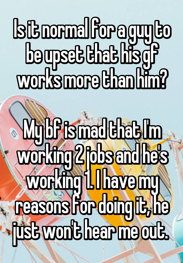 Is it normal for a guy to be upset that his gf works more than him?

My bf is mad that I'm working 2 jobs and he's working 1. I have my reasons for doing it, he just won't hear me out. 