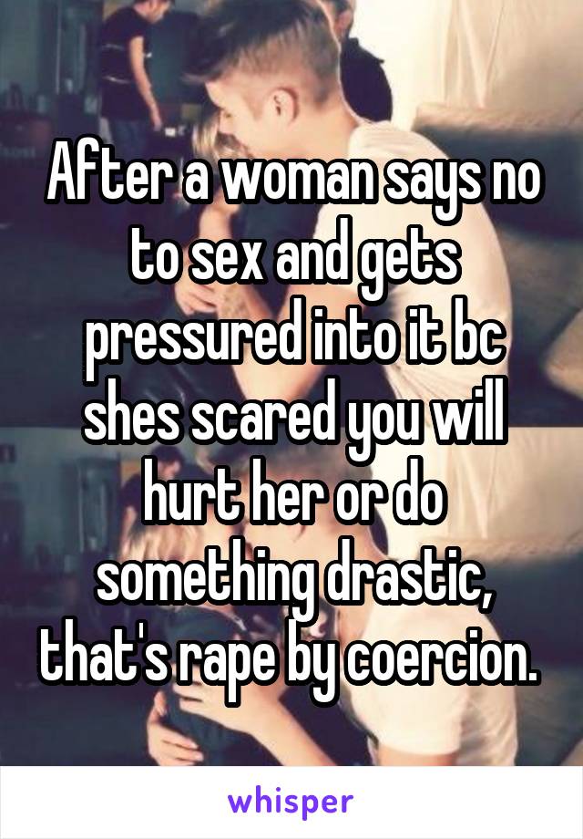 After a woman says no to sex and gets pressured into it bc shes scared you will hurt her or do something drastic, that's rape by coercion. 