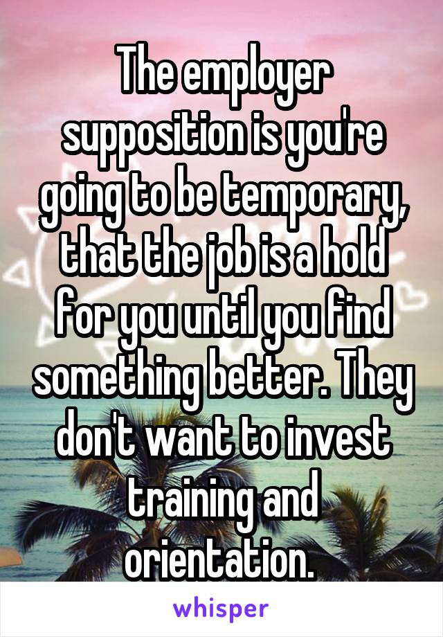 The employer supposition is you're going to be temporary, that the job is a hold for you until you find something better. They don't want to invest training and orientation. 