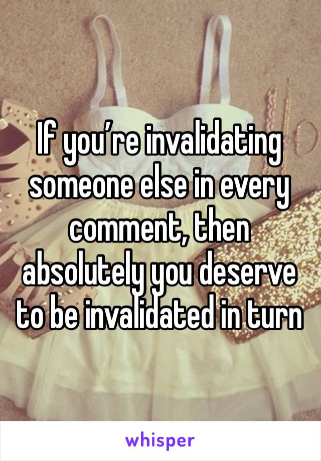 If you’re invalidating someone else in every comment, then absolutely you deserve to be invalidated in turn