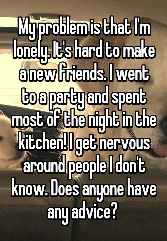 My problem is that I'm lonely. It's hard to make a new friends. I went to a party and spent most of the night in the kitchen! I get nervous around people I don't know. Does anyone have any advice? 
