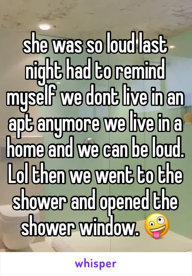 she was so loud last night had to remind myself we dont live in an apt anymore we live in a home and we can be loud. Lol then we went to the shower and opened the shower window. 🤪 