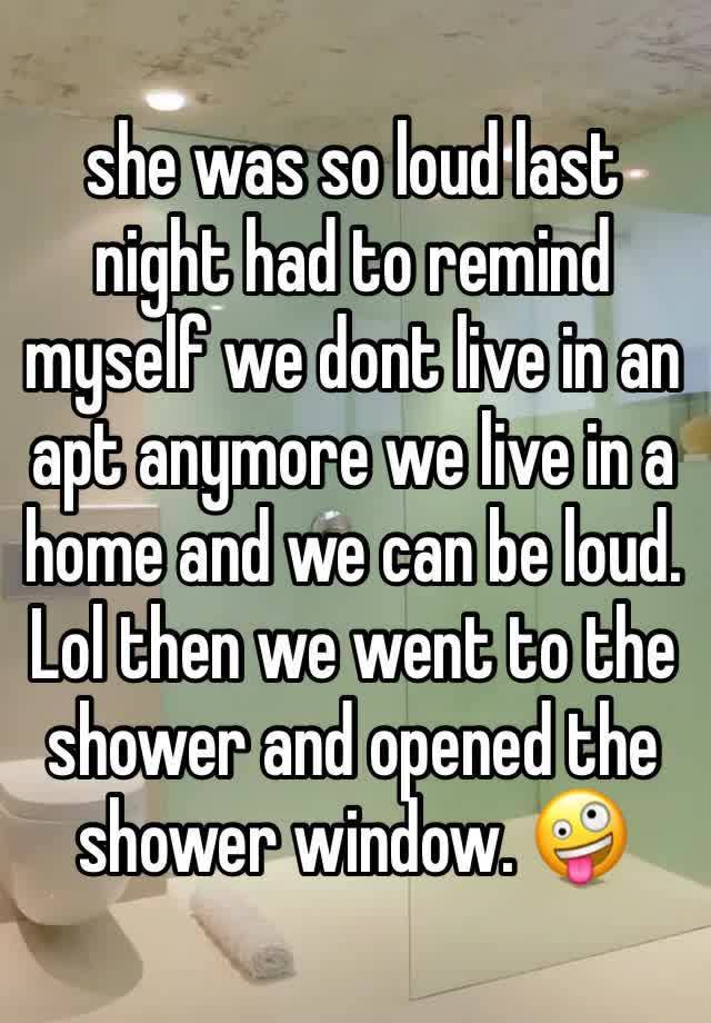 she was so loud last night had to remind myself we dont live in an apt anymore we live in a home and we can be loud. Lol then we went to the shower and opened the shower window. 🤪 