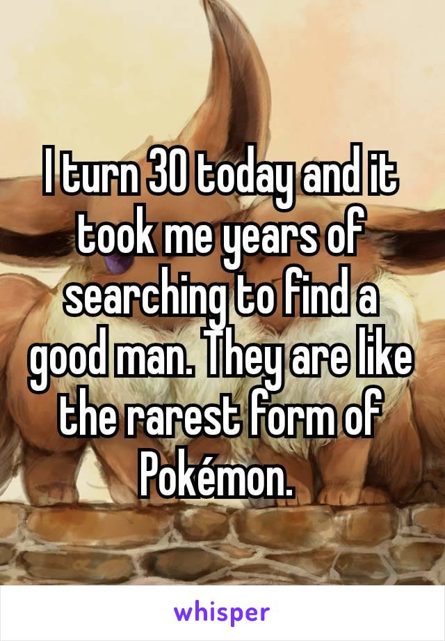 I turn 30 today and it took me years of searching to find a good man. They are like the rarest form of Pokémon. 