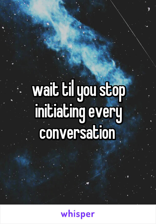 wait til you stop initiating every conversation 