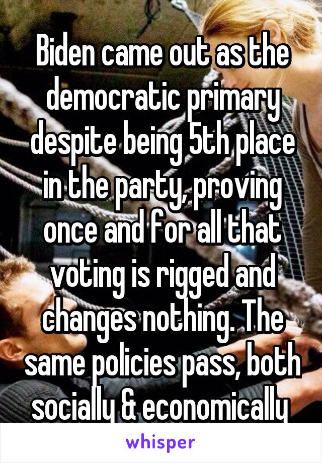 Biden came out as the democratic primary despite being 5th place in the party, proving once and for all that voting is rigged and changes nothing. The same policies pass, both socially & economically 