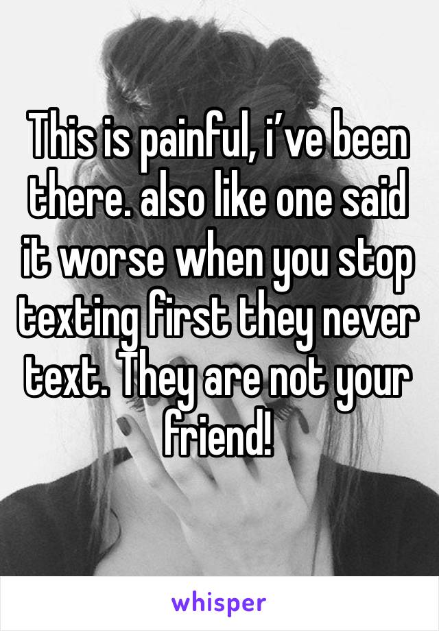 This is painful, i’ve been there. also like one said it worse when you stop texting first they never text. They are not your friend!