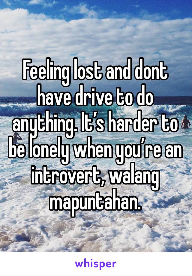 Feeling lost and dont have drive to do anything. It’s harder to be lonely when you’re an introvert, walang mapuntahan.